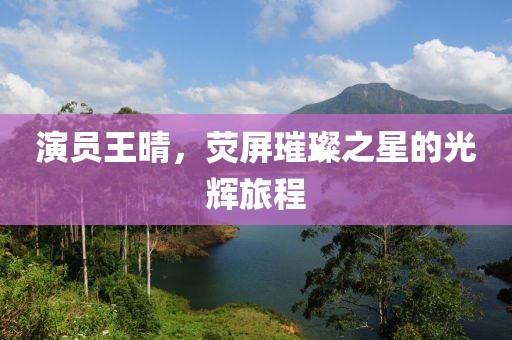 演員王晴，熒屏璀璨之星的光輝旅程