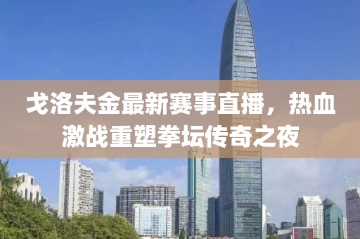 戈洛夫金最新賽事直播，熱血激戰(zhàn)重塑拳壇傳奇之夜