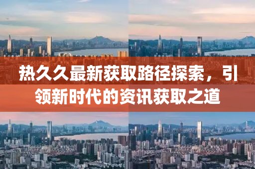 熱久久最新獲取路徑探索，引領(lǐng)新時代的資訊獲取之道