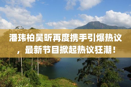 潘瑋柏吳昕再度攜手引爆熱議，最新節(jié)目掀起熱議狂潮！
