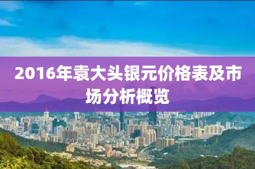 2016年袁大頭銀元價(jià)格表及市場(chǎng)分析概覽