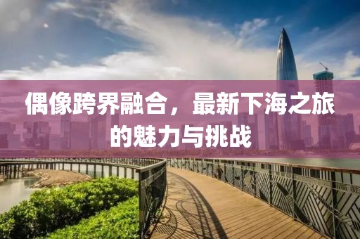 偶像跨界融合，最新下海之旅的魅力與挑戰(zhàn)