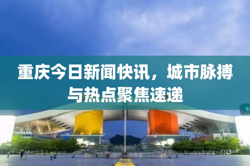 重慶今日新聞快訊，城市脈搏與熱點(diǎn)聚焦速遞