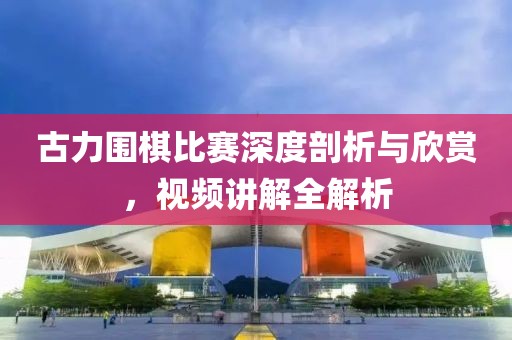 古力圍棋比賽深度剖析與欣賞，視頻講解全解析