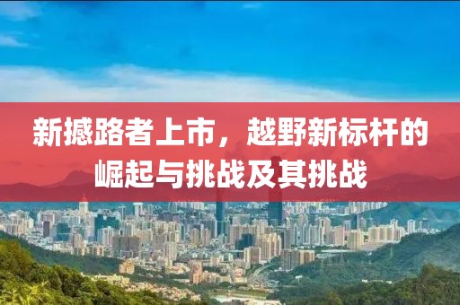 新撼路者上市，越野新標(biāo)桿的崛起與挑戰(zhàn)及其挑戰(zhàn)