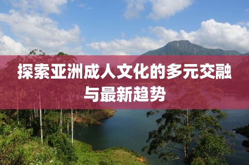 探索亞洲成人文化的多元交融與最新趨勢(shì)