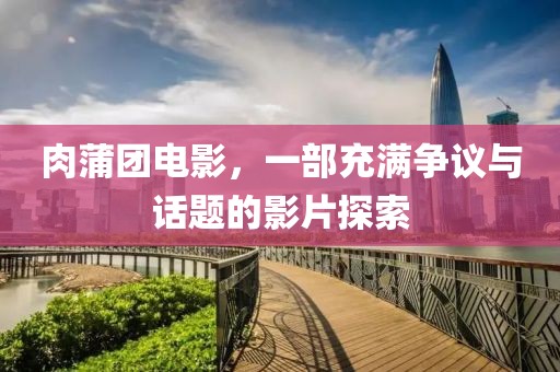 肉蒲團電影，一部充滿爭議與話題的影片探索