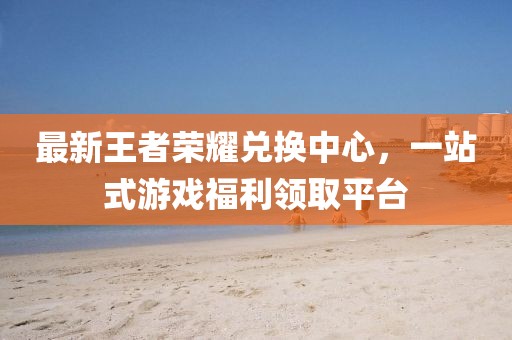 最新王者榮耀兌換中心，一站式游戲福利領(lǐng)取平臺(tái)