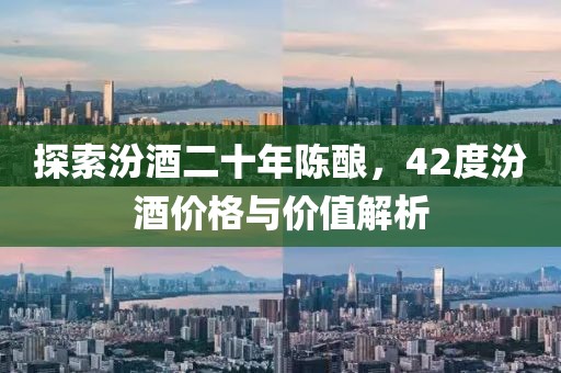 探索汾酒二十年陳釀，42度汾酒價(jià)格與價(jià)值解析