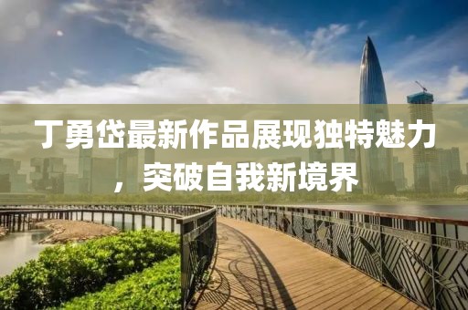 丁勇岱最新作品展現(xiàn)獨(dú)特魅力，突破自我新境界
