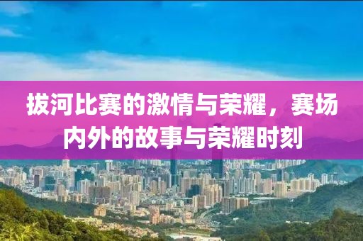 拔河比賽的激情與榮耀，賽場(chǎng)內(nèi)外的故事與榮耀時(shí)刻
