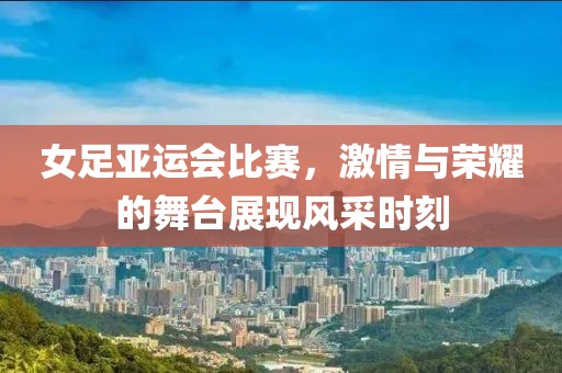 女足亞運會比賽，激情與榮耀的舞臺展現(xiàn)風采時刻