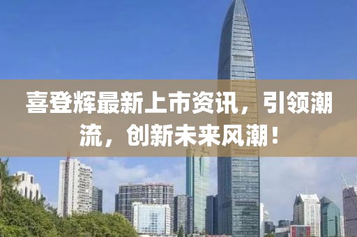 喜登輝最新上市資訊，引領(lǐng)潮流，創(chuàng)新未來(lái)風(fēng)潮！