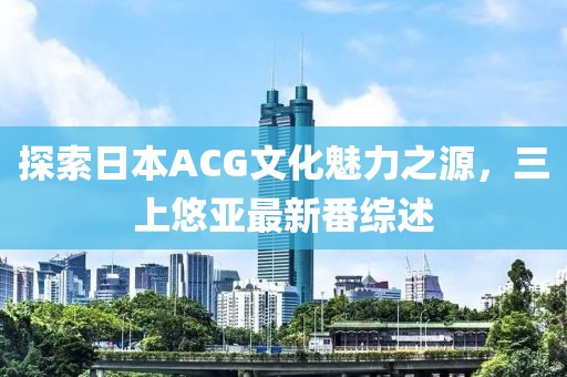 探索日本ACG文化魅力之源，三上悠亞最新番綜述