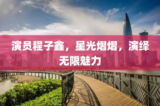 演員程子鑫，星光熠熠，演繹無限魅力