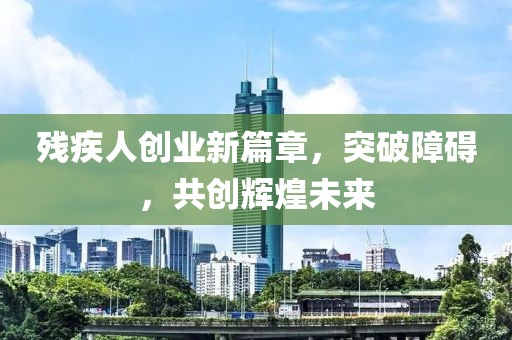 殘疾人創(chuàng)業(yè)新篇章，突破障礙，共創(chuàng)輝煌未來