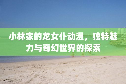 小林家的龍女仆動漫，獨特魅力與奇幻世界的探索