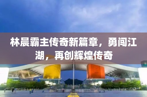 林晨霸主傳奇新篇章，勇闖江湖，再創(chuàng)輝煌傳奇