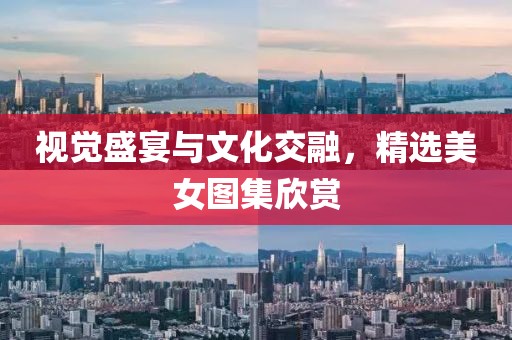 視覺盛宴與文化交融，精選美女圖集欣賞