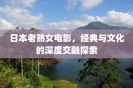日本老熟女電影，經(jīng)典與文化的深度交融探索