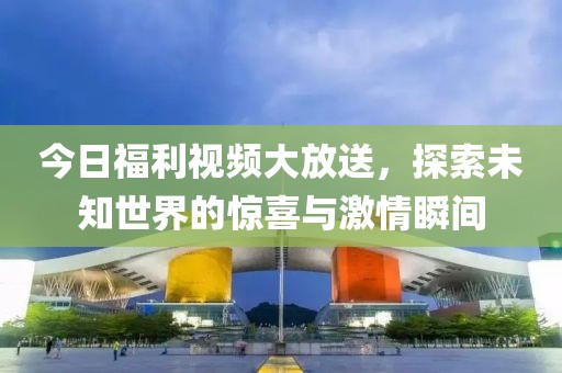 今日福利視頻大放送，探索未知世界的驚喜與激情瞬間