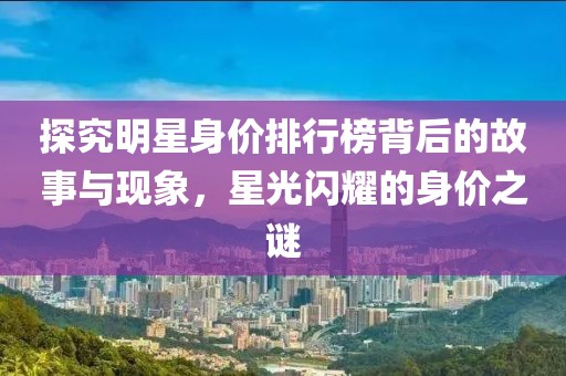 探究明星身價(jià)排行榜背后的故事與現(xiàn)象，星光閃耀的身價(jià)之謎