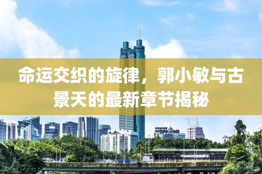 命運(yùn)交織的旋律，郭小敏與古景天的最新章節(jié)揭秘