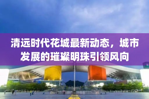 清遠(yuǎn)時(shí)代花城最新動(dòng)態(tài)，城市發(fā)展的璀璨明珠引領(lǐng)風(fēng)向