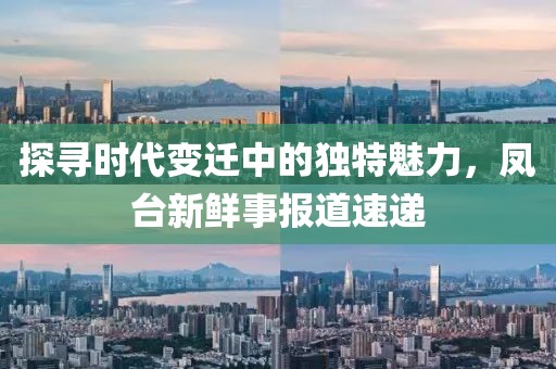 探尋時代變遷中的獨特魅力，鳳臺新鮮事報道速遞