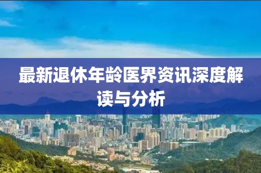 最新退休年齡醫(yī)界資訊深度解讀與分析