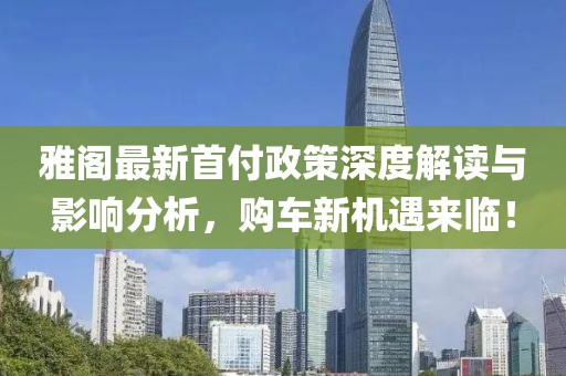 雅閣最新首付政策深度解讀與影響分析，購車新機遇來臨！