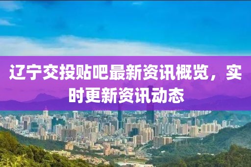 遼寧交投貼吧最新資訊概覽，實(shí)時(shí)更新資訊動(dòng)態(tài)