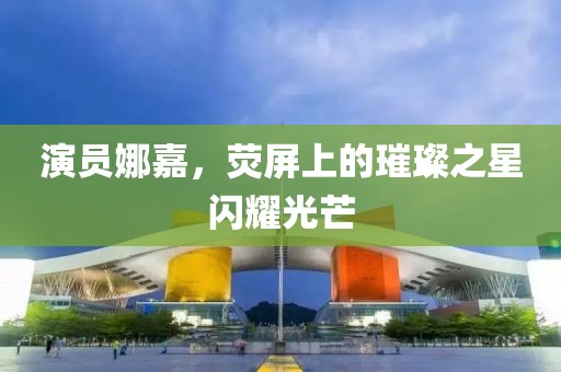 演員娜嘉，熒屏上的璀璨之星閃耀光芒