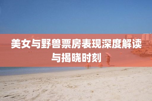 美女與野獸票房表現(xiàn)深度解讀與揭曉時(shí)刻