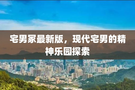 宅男冢最新版，現(xiàn)代宅男的精神樂園探索