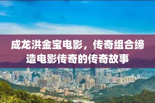成龍洪金寶電影，傳奇組合締造電影傳奇的傳奇故事