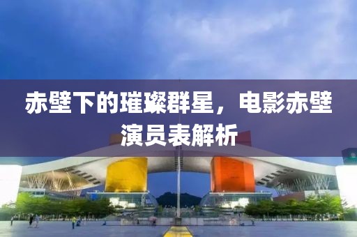 赤壁下的璀璨群星，電影赤壁演員表解析