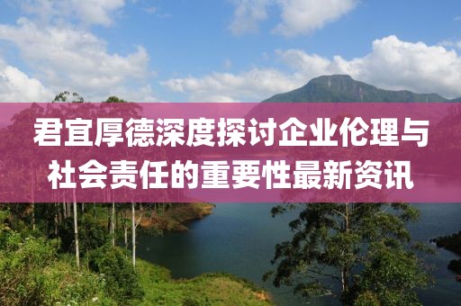 君宜厚德深度探討企業(yè)倫理與社會(huì)責(zé)任的重要性最新資訊