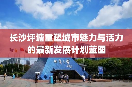 長沙坪塘重塑城市魅力與活力的最新發(fā)展計劃藍圖