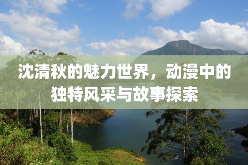 沈清秋的魅力世界，動漫中的獨(dú)特風(fēng)采與故事探索