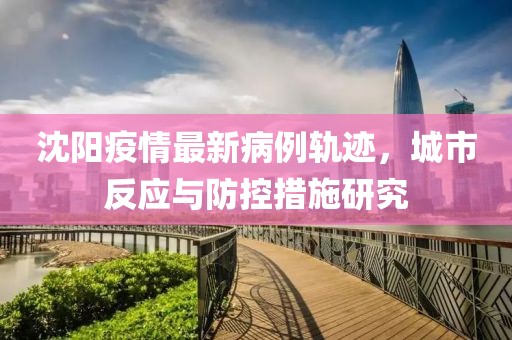 沈陽(yáng)疫情最新病例軌跡，城市反應(yīng)與防控措施研究
