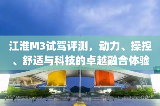 江淮M3試駕評(píng)測(cè)，動(dòng)力、操控、舒適與科技的卓越融合體驗(yàn)
