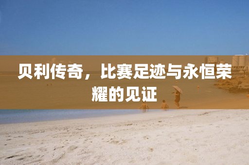 貝利傳奇，比賽足跡與永恒榮耀的見(jiàn)證