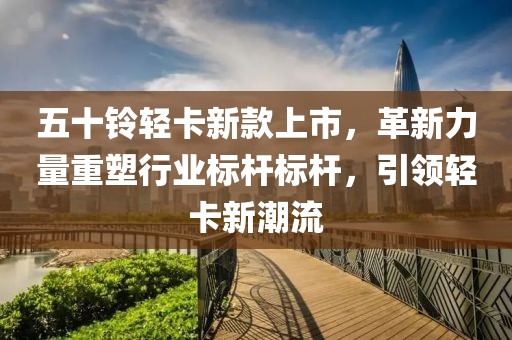 五十鈴輕卡新款上市，革新力量重塑行業(yè)標桿標桿，引領(lǐng)輕卡新潮流