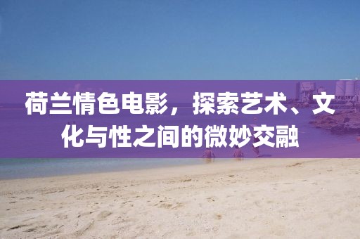 荷蘭情色電影，探索藝術(shù)、文化與性之間的微妙交融