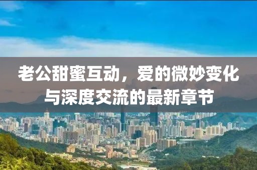 老公甜蜜互動，愛的微妙變化與深度交流的最新章節(jié)