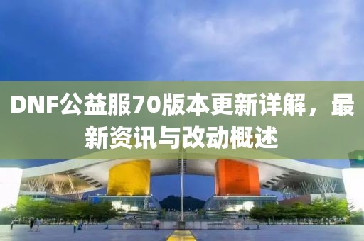 DNF公益服70版本更新詳解，最新資訊與改動(dòng)概述