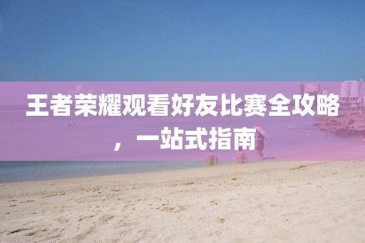 王者榮耀觀看好友比賽全攻略，一站式指南