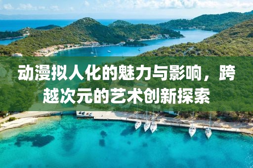 動漫擬人化的魅力與影響，跨越次元的藝術(shù)創(chuàng)新探索