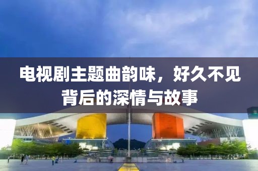 電視劇主題曲韻味，好久不見背后的深情與故事